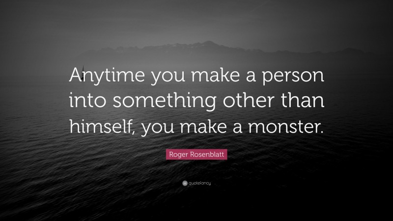 Roger Rosenblatt Quote: “Anytime you make a person into something other than himself, you make a monster.”