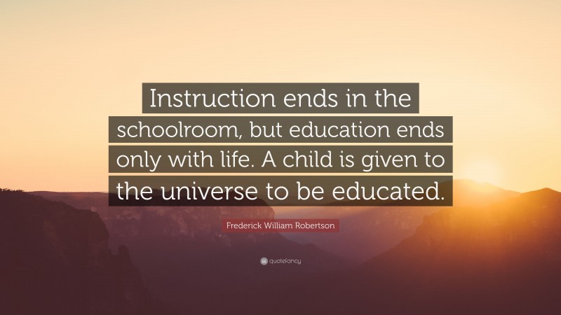 Frederick William Robertson Quote: “Instruction ends in the schoolroom, but education ends only with life. A child is given to the universe to be educated.”