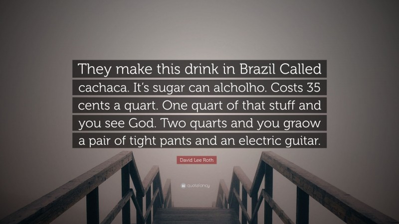 David Lee Roth Quote: “They make this drink in Brazil Called cachaca. It’s sugar can alcholho. Costs 35 cents a quart. One quart of that stuff and you see God. Two quarts and you graow a pair of tight pants and an electric guitar.”