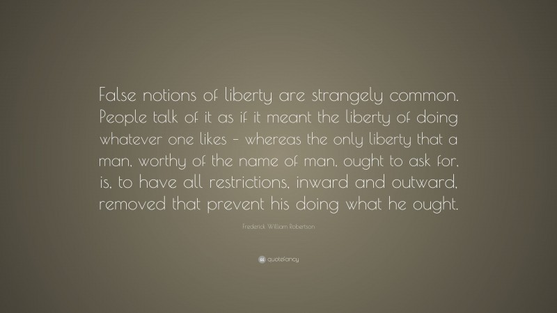 Frederick William Robertson Quote: “False notions of liberty are strangely common. People talk of it as if it meant the liberty of doing whatever one likes – whereas the only liberty that a man, worthy of the name of man, ought to ask for, is, to have all restrictions, inward and outward, removed that prevent his doing what he ought.”