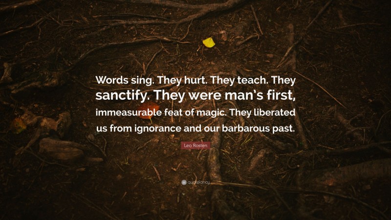 Leo Rosten Quote: “Words sing. They hurt. They teach. They sanctify. They were man’s first, immeasurable feat of magic. They liberated us from ignorance and our barbarous past.”