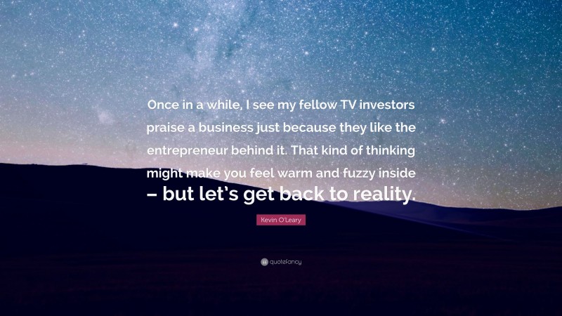 Kevin O'Leary Quote: “Once in a while, I see my fellow TV investors praise a business just because they like the entrepreneur behind it. That kind of thinking might make you feel warm and fuzzy inside – but let’s get back to reality.”