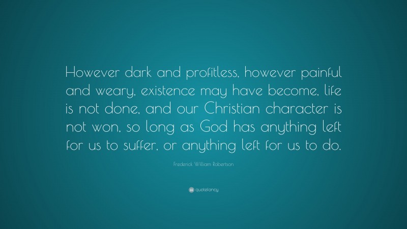 Frederick William Robertson Quote: “However dark and profitless, however painful and weary, existence may have become, life is not done, and our Christian character is not won, so long as God has anything left for us to suffer, or anything left for us to do.”