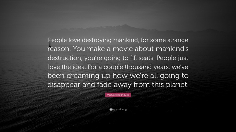Michelle Rodriguez Quote: “People love destroying mankind, for some strange reason. You make a movie about mankind’s destruction, you’re going to fill seats. People just love the idea. For a couple thousand years, we’ve been dreaming up how we’re all going to disappear and fade away from this planet.”
