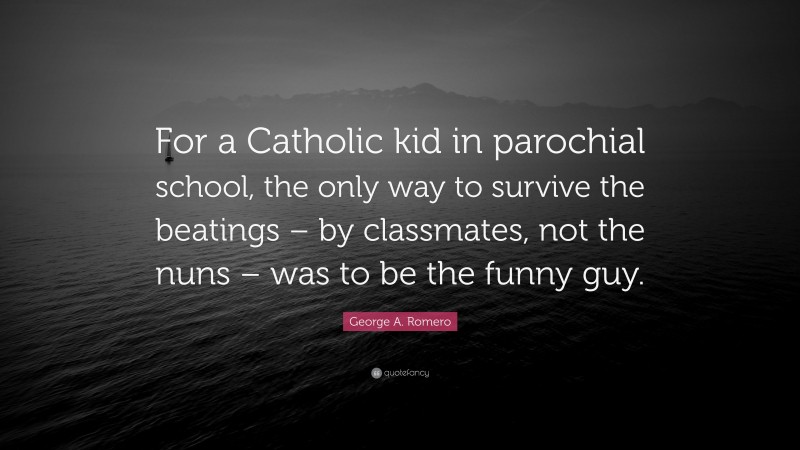 George A. Romero Quote: “For a Catholic kid in parochial school, the only way to survive the beatings – by classmates, not the nuns – was to be the funny guy.”