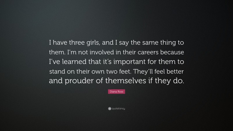 Diana Ross Quote: “I have three girls, and I say the same thing to them. I’m not involved in their careers because I’ve learned that it’s important for them to stand on their own two feet. They’ll feel better and prouder of themselves if they do.”