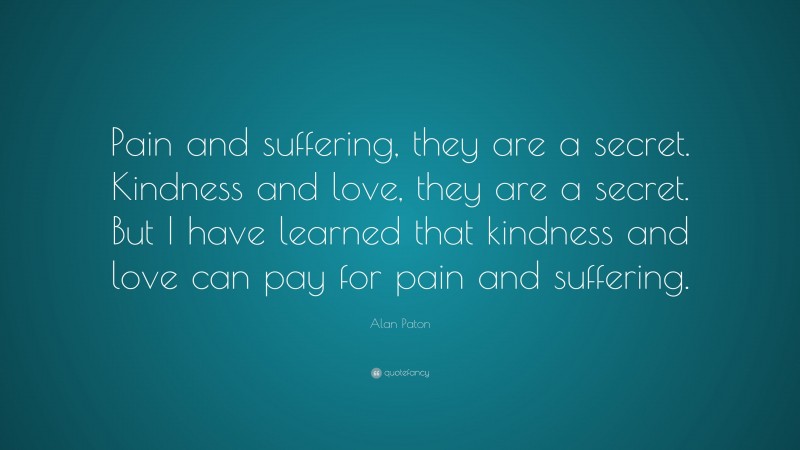 Alan Paton Quote: “Pain and suffering, they are a secret. Kindness and love, they are a secret. But I have learned that kindness and love can pay for pain and suffering.”