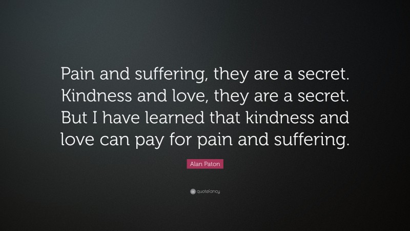 Alan Paton Quote: “Pain and suffering, they are a secret. Kindness and love, they are a secret. But I have learned that kindness and love can pay for pain and suffering.”
