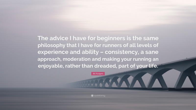 Bill Rodgers Quote: “The advice I have for beginners is the same philosophy that I have for runners of all levels of experience and ability – consistency, a sane approach, moderation and making your running an enjoyable, rather than dreaded, part of your life.”