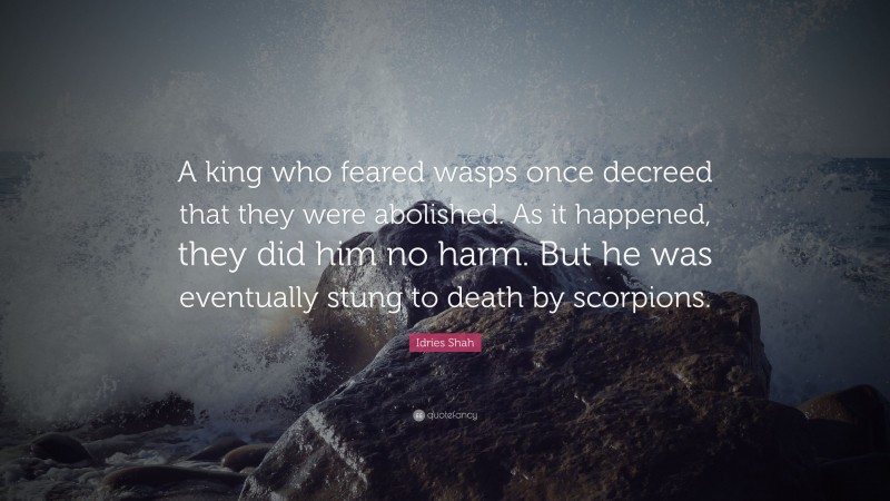 Idries Shah Quote: “A king who feared wasps once decreed that they were abolished. As it happened, they did him no harm. But he was eventually stung to death by scorpions.”