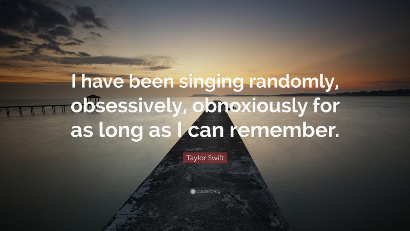 Taylor Swift Quote: “I have been singing randomly, obsessively, obnoxiously for as long as I can remember.”