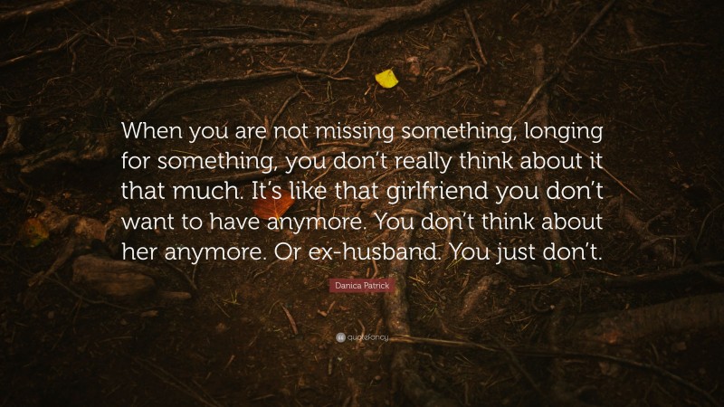 Danica Patrick Quote: “When you are not missing something, longing for something, you don’t really think about it that much. It’s like that girlfriend you don’t want to have anymore. You don’t think about her anymore. Or ex-husband. You just don’t.”