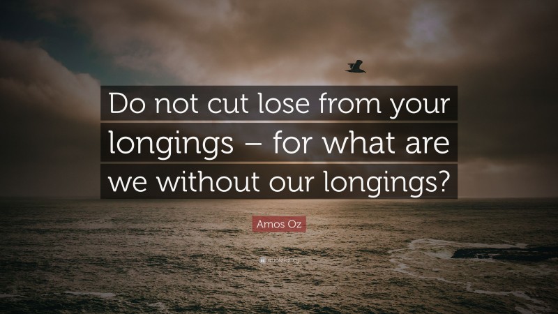 Amos Oz Quote: “Do not cut lose from your longings – for what are we without our longings?”
