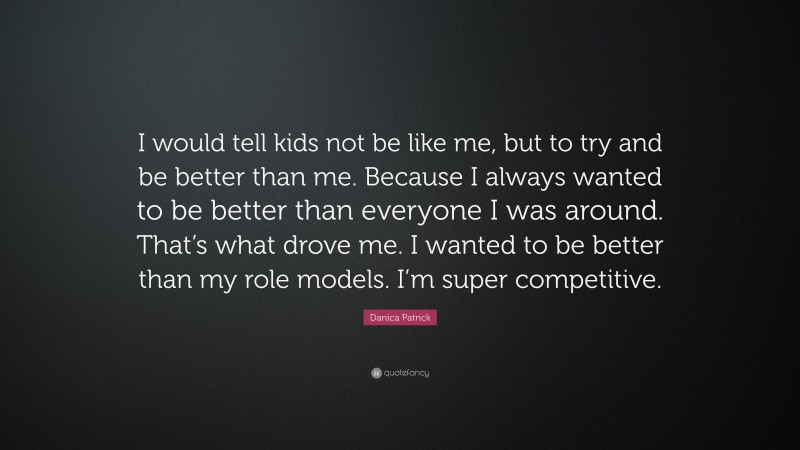 Danica Patrick Quote: “I would tell kids not be like me, but to try and be better than me. Because I always wanted to be better than everyone I was around. That’s what drove me. I wanted to be better than my role models. I’m super competitive.”