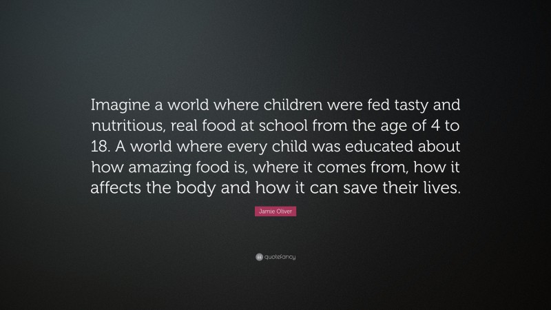 Jamie Oliver Quote: “Imagine a world where children were fed tasty and nutritious, real food at school from the age of 4 to 18. A world where every child was educated about how amazing food is, where it comes from, how it affects the body and how it can save their lives.”