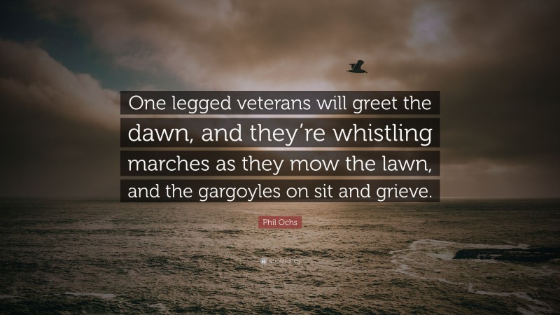 Phil Ochs Quote: “One legged veterans will greet the dawn, and they’re whistling marches as they mow the lawn, and the gargoyles on sit and grieve.”
