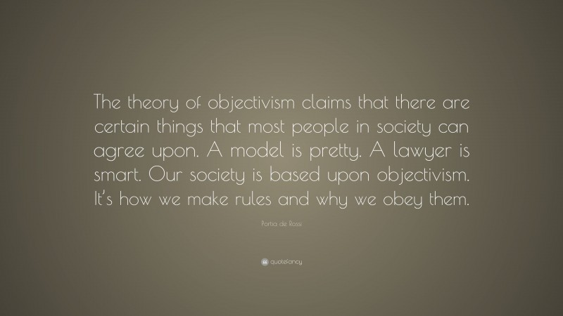 Portia de Rossi Quote: “The theory of objectivism claims that there are certain things that most people in society can agree upon. A model is pretty. A lawyer is smart. Our society is based upon objectivism. It’s how we make rules and why we obey them.”