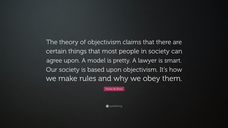 Portia de Rossi Quote: “The theory of objectivism claims that there are certain things that most people in society can agree upon. A model is pretty. A lawyer is smart. Our society is based upon objectivism. It’s how we make rules and why we obey them.”