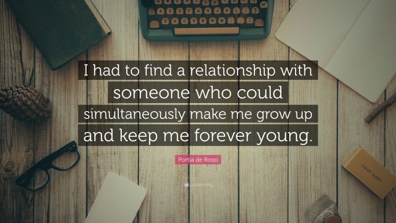 Portia de Rossi Quote: “I had to find a relationship with someone who could simultaneously make me grow up and keep me forever young.”