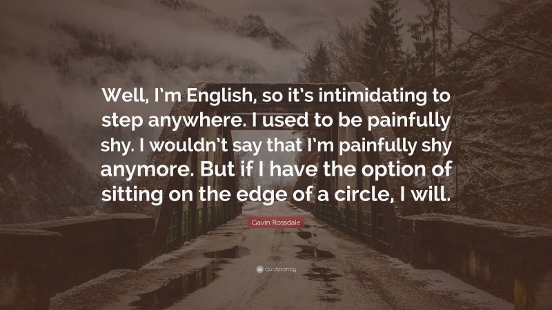 Gavin Rossdale Quote: “Well, I’m English, so it’s intimidating to step anywhere. I used to be painfully shy. I wouldn’t say that I’m painfully shy anymore. But if I have the option of sitting on the edge of a circle, I will.”