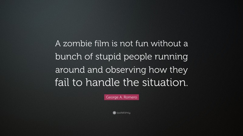 George A. Romero Quote: “A zombie film is not fun without a bunch of stupid people running around and observing how they fail to handle the situation.”