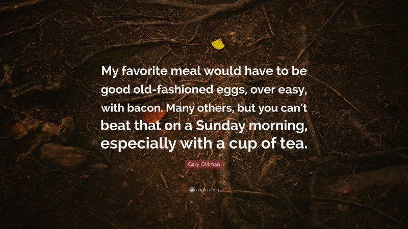 Gary Oldman Quote: “My favorite meal would have to be good old-fashioned eggs, over easy, with bacon. Many others, but you can’t beat that on a Sunday morning, especially with a cup of tea.”