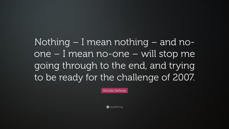 Nicolas Sarkozy Quote: “Nothing – I mean nothing – and no-one – I mean no-one – will stop me going through to the end, and trying to be ready for the challenge of 2007.”