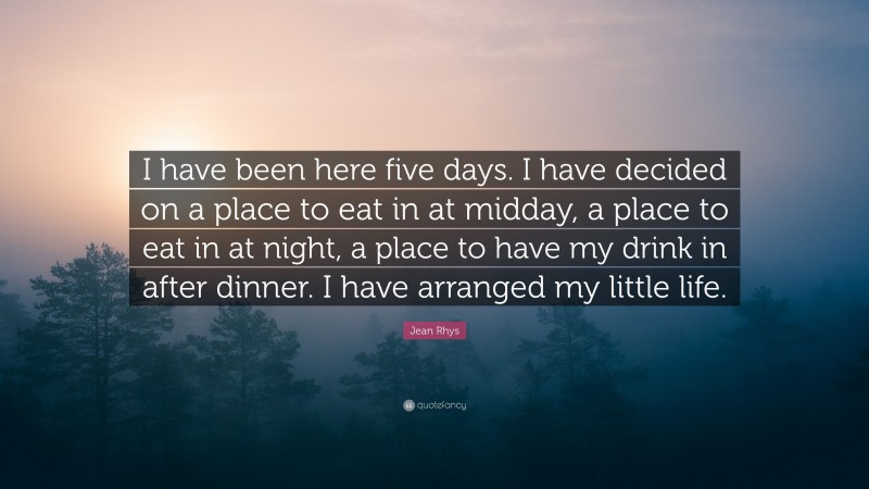 Jean Rhys Quote: “I have been here five days. I have decided on a place to eat in at midday, a place to eat in at night, a place to have my drink in after dinner. I have arranged my little life.”