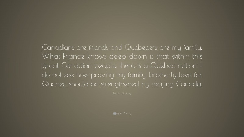Nicolas Sarkozy Quote: “Canadians are friends and Quebecers are my family. What France knows deep down is that within this great Canadian people, there is a Quebec nation. I do not see how proving my family, brotherly love for Quebec should be strengthened by defying Canada.”