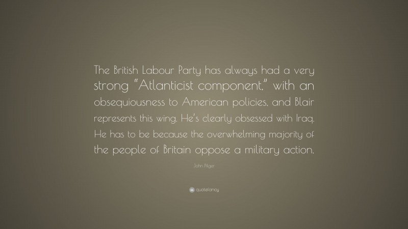 John Pilger Quote: “The British Labour Party has always had a very strong “Atlanticist component,” with an obsequiousness to American policies, and Blair represents this wing. He’s clearly obsessed with Iraq. He has to be because the overwhelming majority of the people of Britain oppose a military action.”