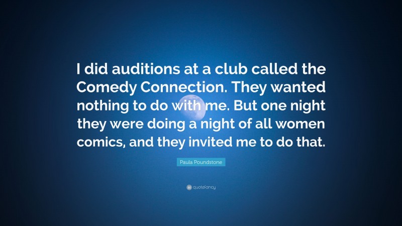 Paula Poundstone Quote: “I did auditions at a club called the Comedy Connection. They wanted nothing to do with me. But one night they were doing a night of all women comics, and they invited me to do that.”