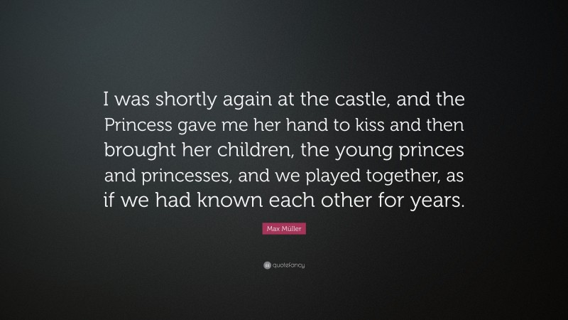 Max Müller Quote: “I was shortly again at the castle, and the Princess gave me her hand to kiss and then brought her children, the young princes and princesses, and we played together, as if we had known each other for years.”