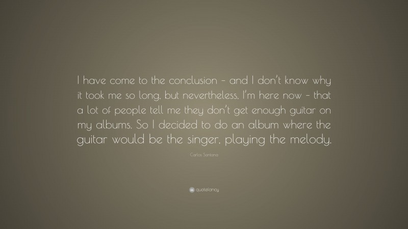 Carlos Santana Quote: “I have come to the conclusion – and I don’t know why it took me so long, but nevertheless, I’m here now – that a lot of people tell me they don’t get enough guitar on my albums. So I decided to do an album where the guitar would be the singer, playing the melody.”