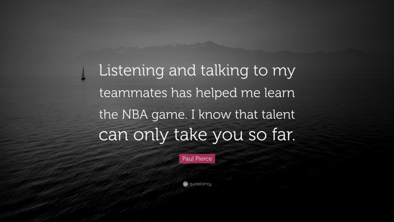 Paul Pierce Quote: “Listening and talking to my teammates has helped me learn the NBA game. I know that talent can only take you so far.”
