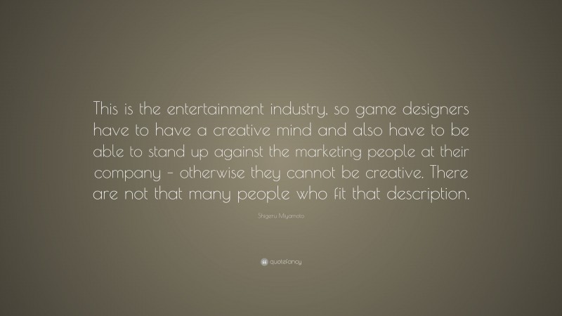 Shigeru Miyamoto Quote: “This is the entertainment industry, so game designers have to have a creative mind and also have to be able to stand up against the marketing people at their company – otherwise they cannot be creative. There are not that many people who fit that description.”