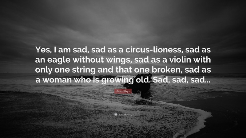 Jean Rhys Quote: “Yes, I am sad, sad as a circus-lioness, sad as an eagle without wings, sad as a violin with only one string and that one broken, sad as a woman who is growing old. Sad, sad, sad...”