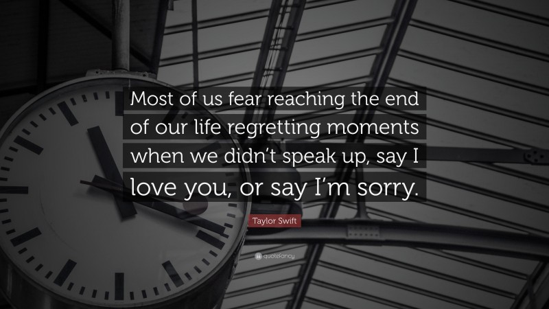 Taylor Swift Quote: “Most of us fear reaching the end of our life regretting moments when we didn’t speak up, say I love you, or say I’m sorry.”