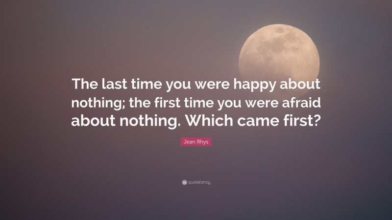 Jean Rhys Quote: “The last time you were happy about nothing; the first time you were afraid about nothing. Which came first?”
