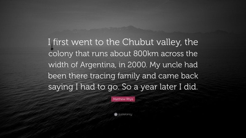 Matthew Rhys Quote: “I first went to the Chubut valley, the colony that runs about 800km across the width of Argentina, in 2000. My uncle had been there tracing family and came back saying I had to go. So a year later I did.”