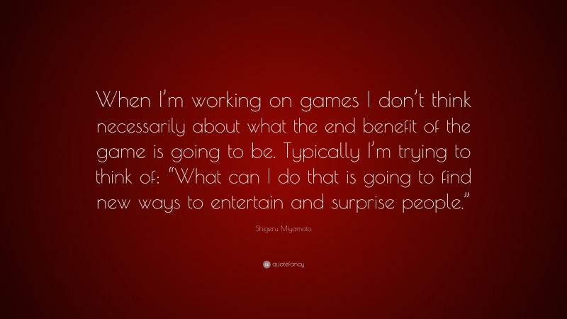 Shigeru Miyamoto Quote: “When I’m working on games I don’t think necessarily about what the end benefit of the game is going to be. Typically I’m trying to think of: “What can I do that is going to find new ways to entertain and surprise people.””