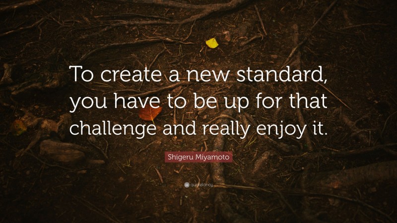 Shigeru Miyamoto Quote: “To create a new standard, you have to be up for that challenge and really enjoy it.”