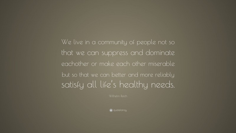 Wilhelm Reich Quote: “We live in a community of people not so that we can suppress and dominate eachother or make each other miserable but so that we can better and more reliably satisfy all life’s healthy needs.”