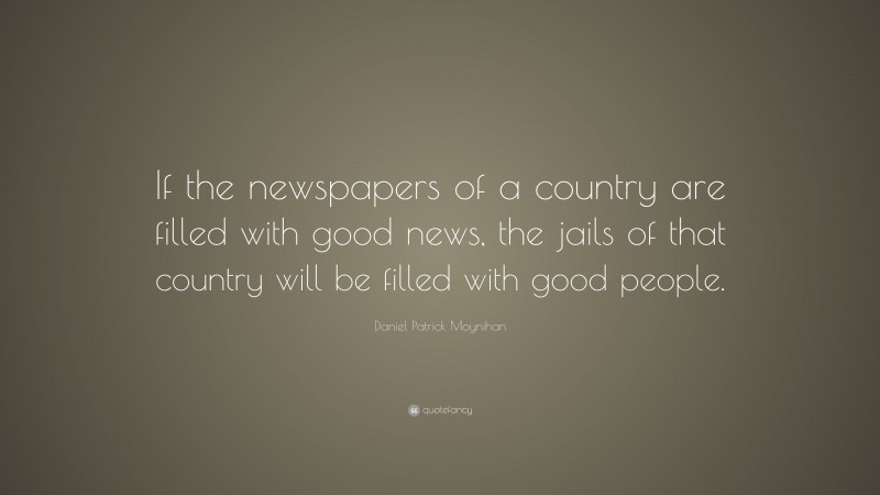 Daniel Patrick Moynihan Quote: “If the newspapers of a country are filled with good news, the jails of that country will be filled with good people.”