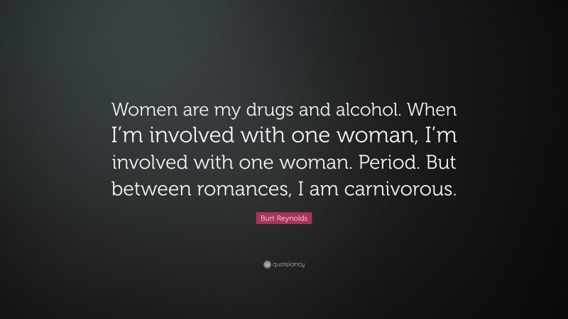 Burt Reynolds Quote: “Women are my drugs and alcohol. When I’m involved with one woman, I’m involved with one woman. Period. But between romances, I am carnivorous.”