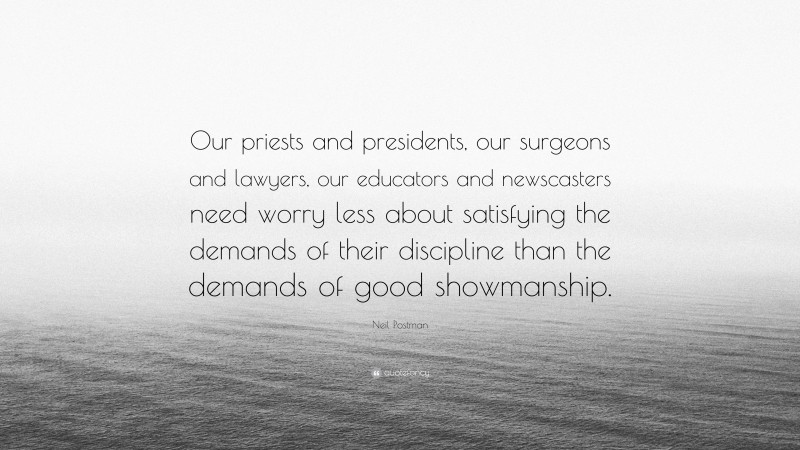 Neil Postman Quote: “Our priests and presidents, our surgeons and lawyers, our educators and newscasters need worry less about satisfying the demands of their discipline than the demands of good showmanship.”