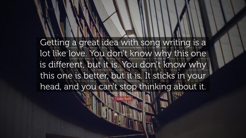 Taylor Swift Quote: “Getting a great idea with song writing is a lot like love. You don’t know why this one is different, but it is. You don’t know why this one is better, but it is. It sticks in your head, and you can’t stop thinking about it.”
