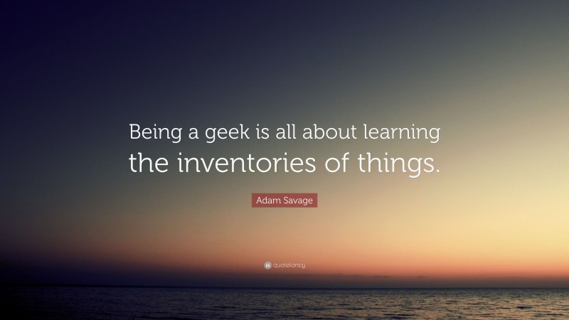 Adam Savage Quote: “Being a geek is all about learning the inventories of things.”