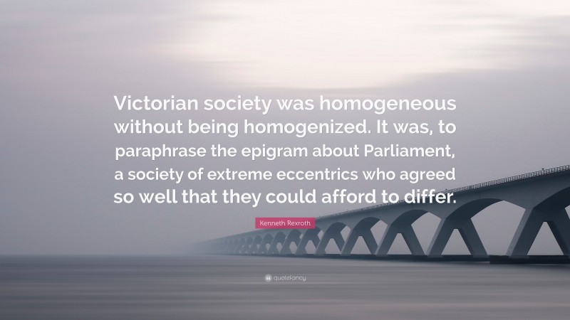 Kenneth Rexroth Quote: “Victorian society was homogeneous without being homogenized. It was, to paraphrase the epigram about Parliament, a society of extreme eccentrics who agreed so well that they could afford to differ.”