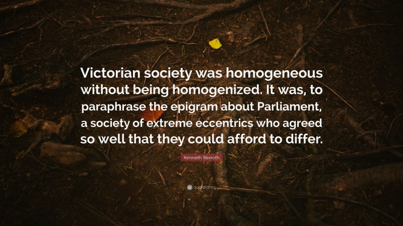 Kenneth Rexroth Quote: “Victorian society was homogeneous without being homogenized. It was, to paraphrase the epigram about Parliament, a society of extreme eccentrics who agreed so well that they could afford to differ.”
