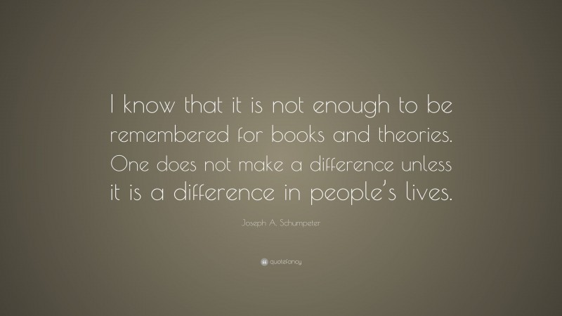 Joseph A. Schumpeter Quote: “I know that it is not enough to be remembered for books and theories. One does not make a difference unless it is a difference in people’s lives.”